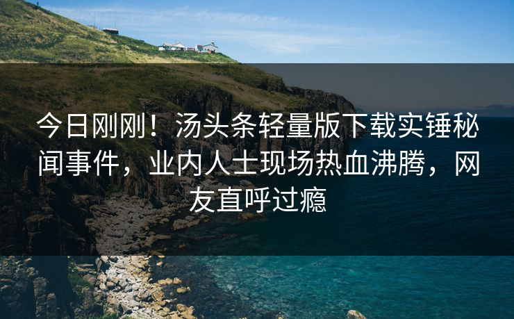 今日刚刚！汤头条轻量版下载实锤秘闻事件，业内人士现场热血沸腾，网友直呼过瘾