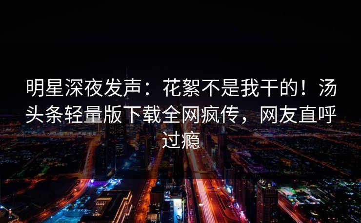 明星深夜发声：花絮不是我干的！汤头条轻量版下载全网疯传，网友直呼过瘾