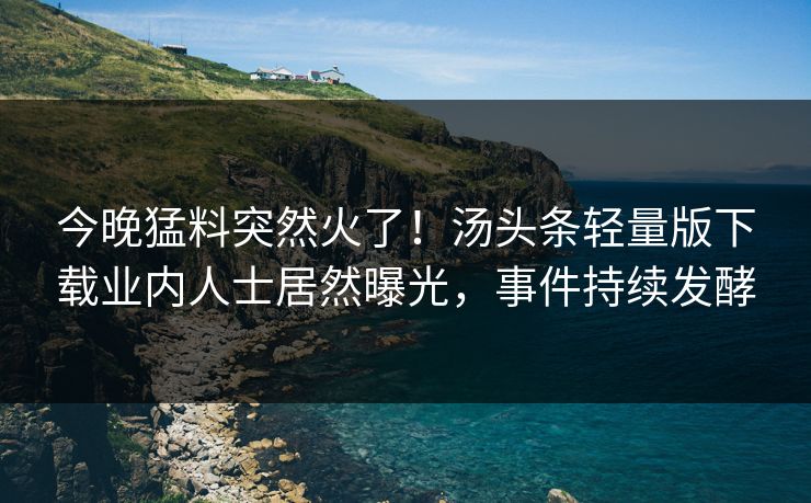 今晚猛料突然火了！汤头条轻量版下载业内人士居然曝光，事件持续发酵