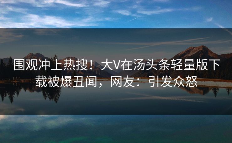 围观冲上热搜！大V在汤头条轻量版下载被爆丑闻，网友：引发众怒
