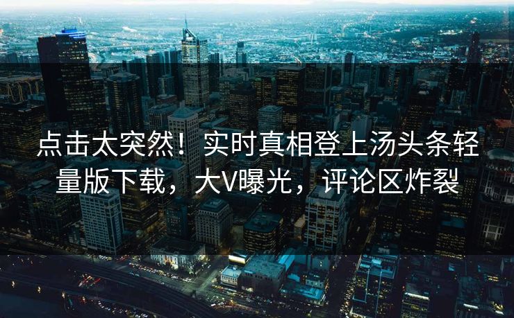 点击太突然！实时真相登上汤头条轻量版下载，大V曝光，评论区炸裂