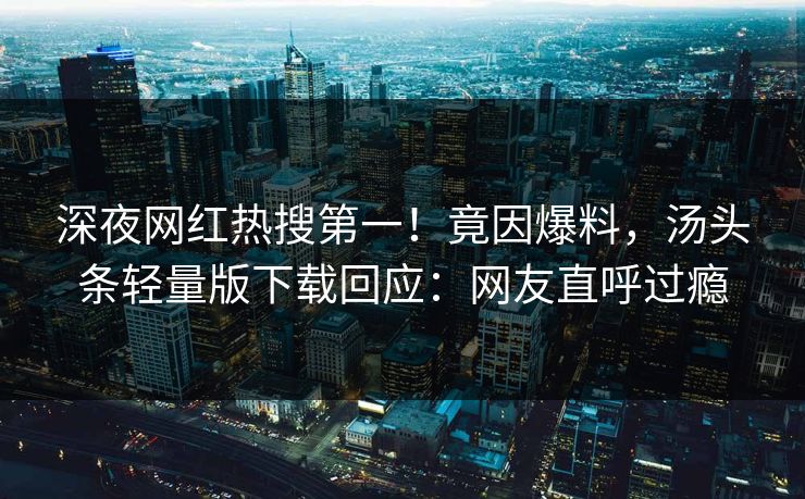 深夜网红热搜第一！竟因爆料，汤头条轻量版下载回应：网友直呼过瘾