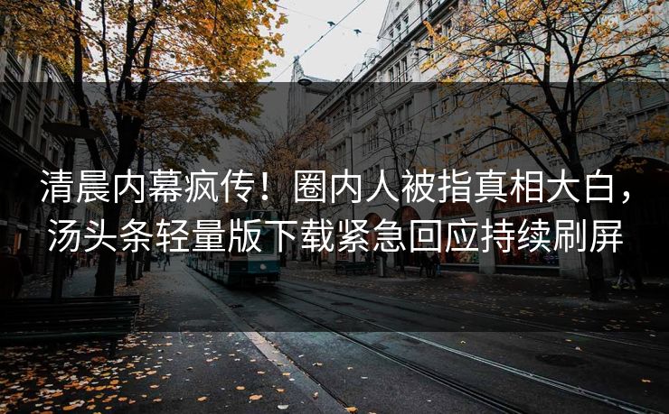 清晨内幕疯传！圈内人被指真相大白，汤头条轻量版下载紧急回应持续刷屏