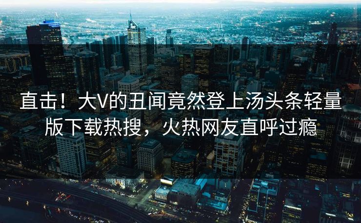 直击！大V的丑闻竟然登上汤头条轻量版下载热搜，火热网友直呼过瘾