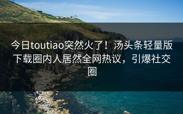 今日toutiao突然火了！汤头条轻量版下载圈内人居然全网热议，引爆社交圈