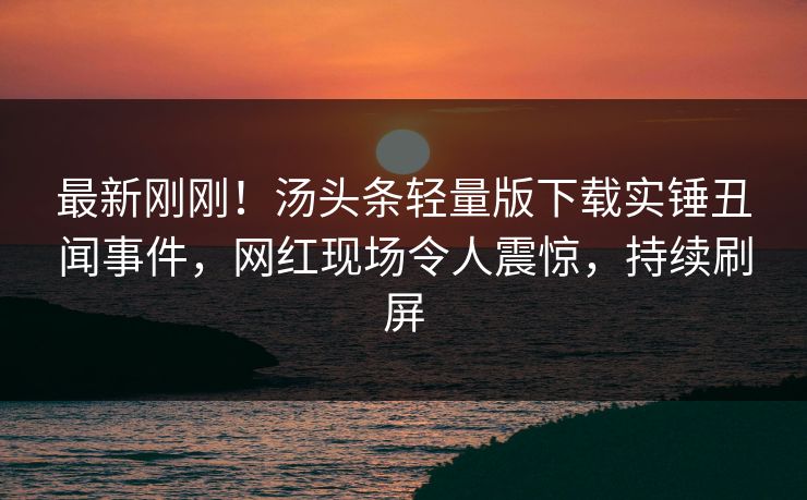 最新刚刚！汤头条轻量版下载实锤丑闻事件，网红现场令人震惊，持续刷屏