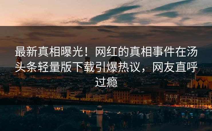 最新真相曝光！网红的真相事件在汤头条轻量版下载引爆热议，网友直呼过瘾
