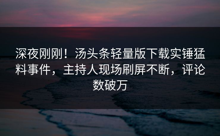深夜刚刚！汤头条轻量版下载实锤猛料事件，主持人现场刷屏不断，评论数破万