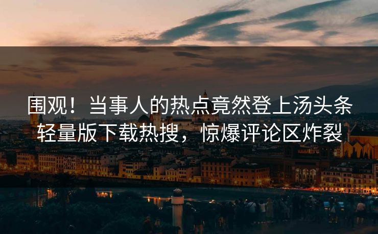 围观！当事人的热点竟然登上汤头条轻量版下载热搜，惊爆评论区炸裂
