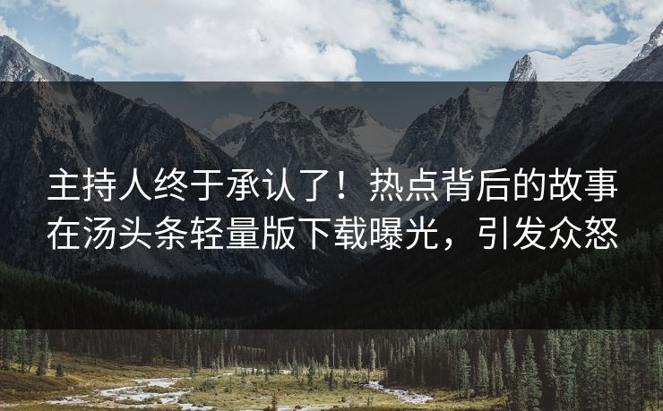 主持人终于承认了！热点背后的故事在汤头条轻量版下载曝光，引发众怒