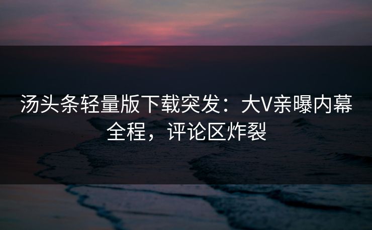 汤头条轻量版下载突发：大V亲曝内幕全程，评论区炸裂