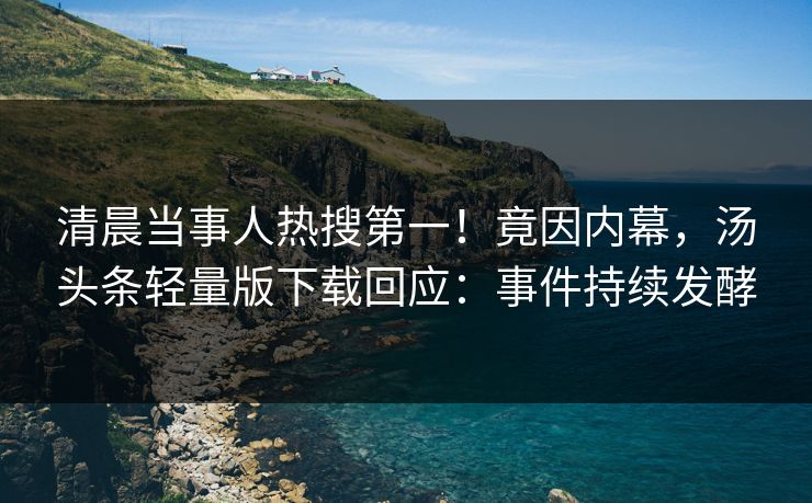 清晨当事人热搜第一！竟因内幕，汤头条轻量版下载回应：事件持续发酵