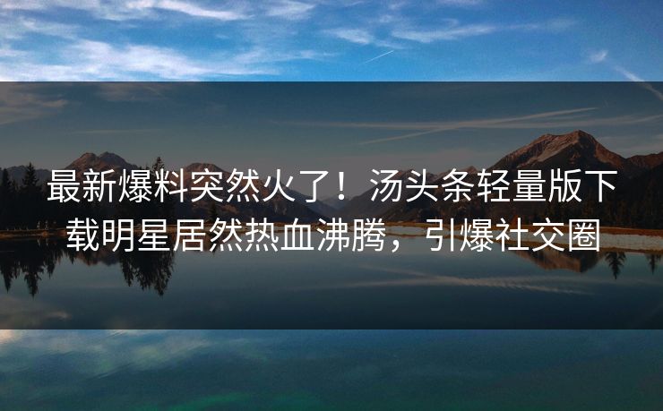 最新爆料突然火了！汤头条轻量版下载明星居然热血沸腾，引爆社交圈