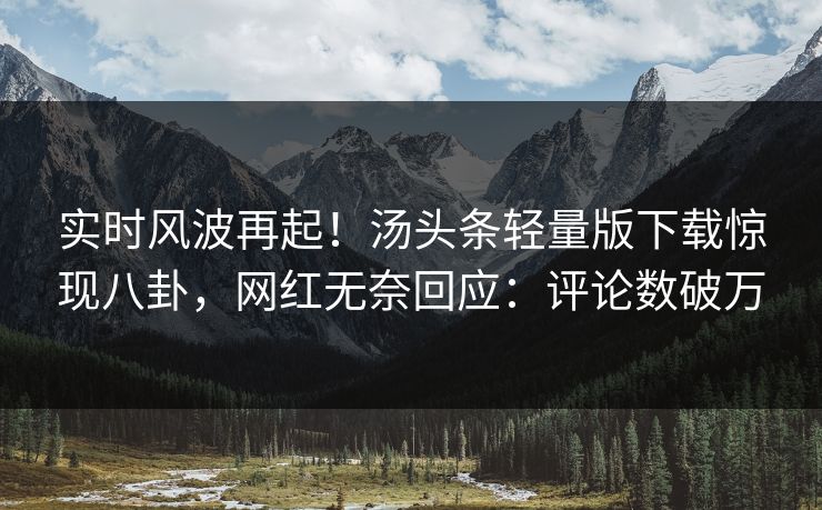 实时风波再起！汤头条轻量版下载惊现八卦，网红无奈回应：评论数破万
