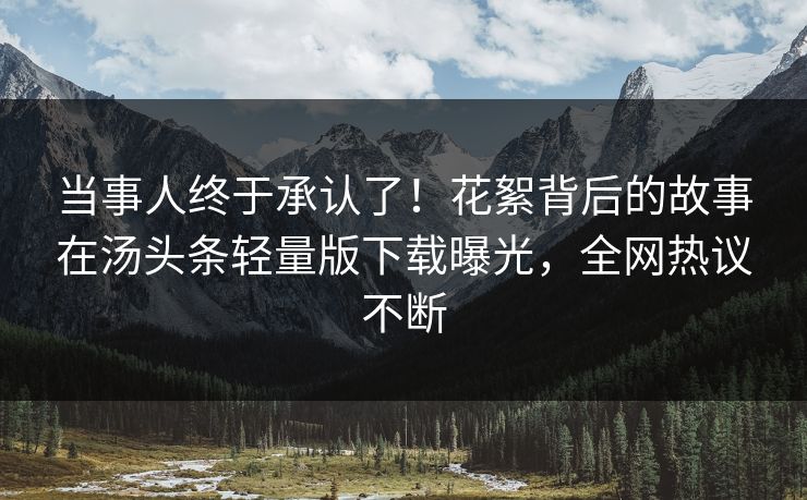 当事人终于承认了！花絮背后的故事在汤头条轻量版下载曝光，全网热议不断