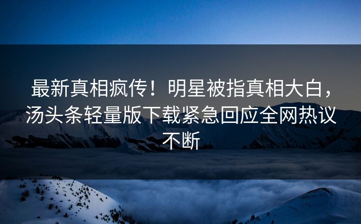 最新真相疯传！明星被指真相大白，汤头条轻量版下载紧急回应全网热议不断