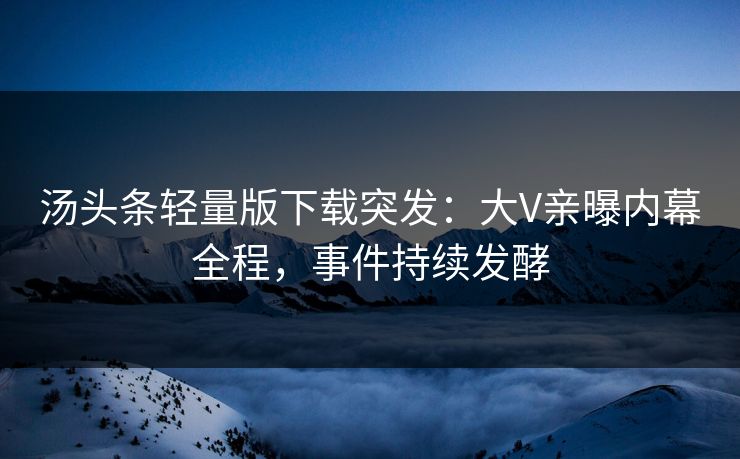 汤头条轻量版下载突发：大V亲曝内幕全程，事件持续发酵