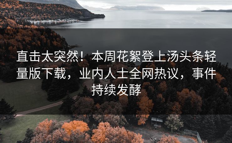 直击太突然！本周花絮登上汤头条轻量版下载，业内人士全网热议，事件持续发酵
