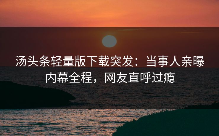 汤头条轻量版下载突发：当事人亲曝内幕全程，网友直呼过瘾