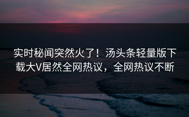 实时秘闻突然火了！汤头条轻量版下载大V居然全网热议，全网热议不断
