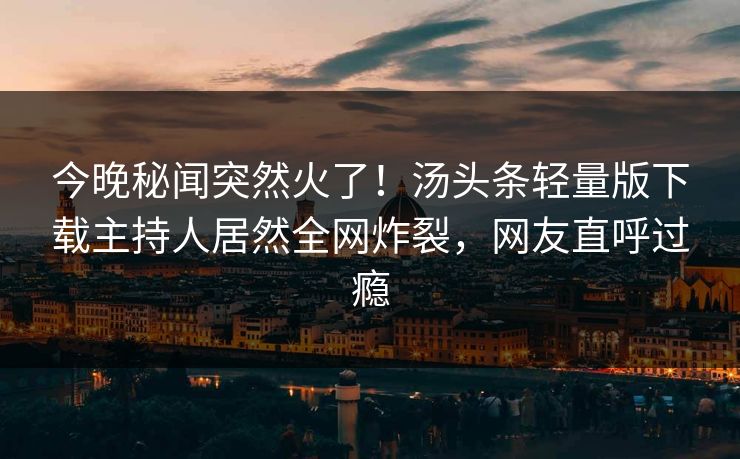 今晚秘闻突然火了！汤头条轻量版下载主持人居然全网炸裂，网友直呼过瘾