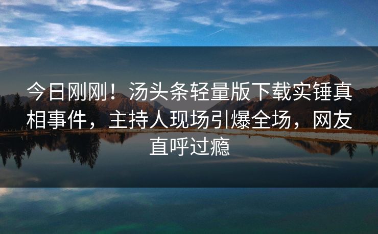 今日刚刚！汤头条轻量版下载实锤真相事件，主持人现场引爆全场，网友直呼过瘾