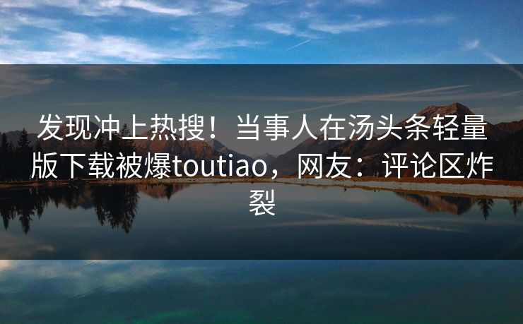 发现冲上热搜！当事人在汤头条轻量版下载被爆toutiao，网友：评论区炸裂