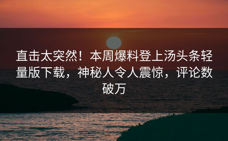 直击太突然！本周爆料登上汤头条轻量版下载，神秘人令人震惊，评论数破万