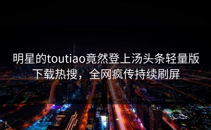 明星的toutiao竟然登上汤头条轻量版下载热搜，全网疯传持续刷屏