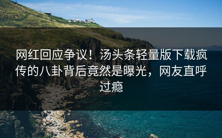 网红回应争议！汤头条轻量版下载疯传的八卦背后竟然是曝光，网友直呼过瘾