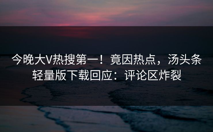 今晚大V热搜第一！竟因热点，汤头条轻量版下载回应：评论区炸裂