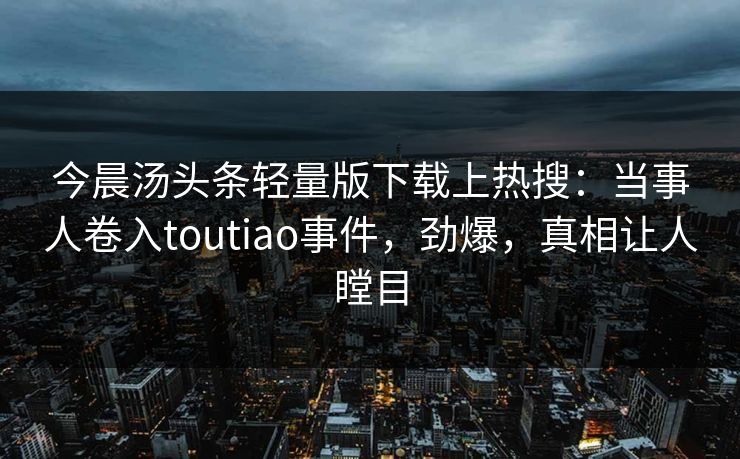 今晨汤头条轻量版下载上热搜：当事人卷入toutiao事件，劲爆，真相让人瞠目