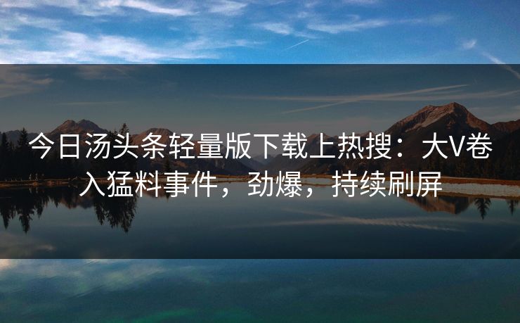 今日汤头条轻量版下载上热搜：大V卷入猛料事件，劲爆，持续刷屏