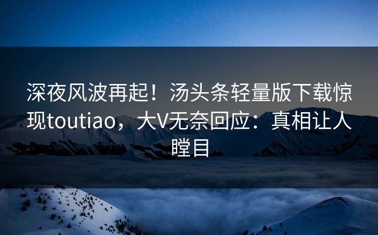 深夜风波再起！汤头条轻量版下载惊现toutiao，大V无奈回应：真相让人瞠目