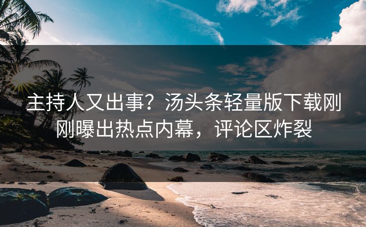 主持人又出事？汤头条轻量版下载刚刚曝出热点内幕，评论区炸裂