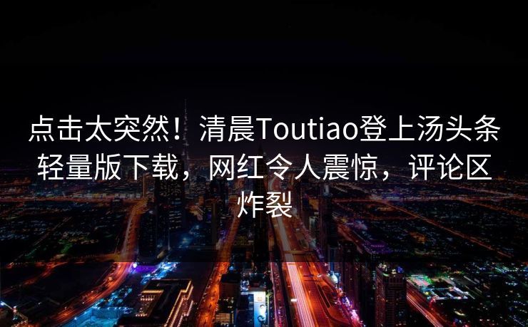 点击太突然！清晨Toutiao登上汤头条轻量版下载，网红令人震惊，评论区炸裂