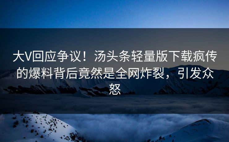 大V回应争议！汤头条轻量版下载疯传的爆料背后竟然是全网炸裂，引发众怒