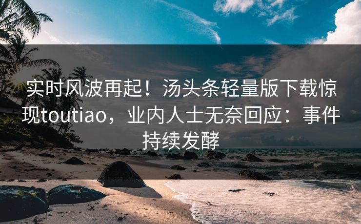 实时风波再起！汤头条轻量版下载惊现toutiao，业内人士无奈回应：事件持续发酵