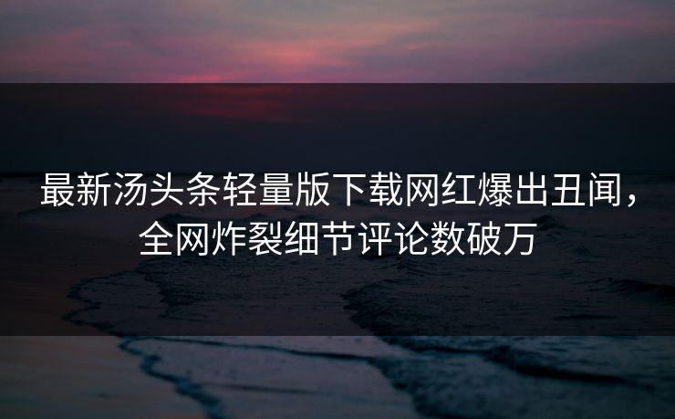 最新汤头条轻量版下载网红爆出丑闻，全网炸裂细节评论数破万