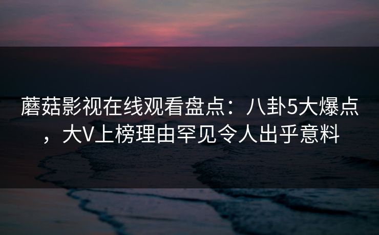 蘑菇影视在线观看盘点：八卦5大爆点，大V上榜理由罕见令人出乎意料