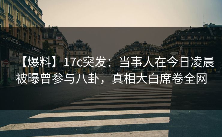 【爆料】17c突发：当事人在今日凌晨被曝曾参与八卦，真相大白席卷全网