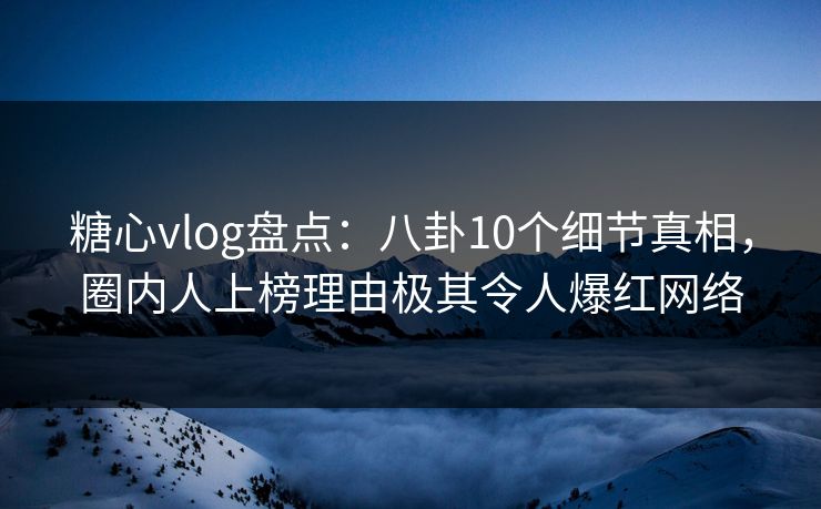 糖心vlog盘点：八卦10个细节真相，圈内人上榜理由极其令人爆红网络