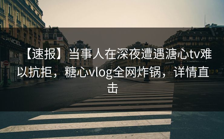 【速报】当事人在深夜遭遇溏心tv难以抗拒，糖心vlog全网炸锅，详情直击