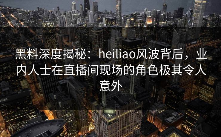 黑料深度揭秘：heiliao风波背后，业内人士在直播间现场的角色极其令人意外