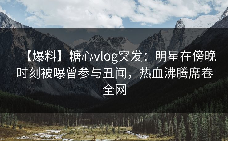 【爆料】糖心vlog突发：明星在傍晚时刻被曝曾参与丑闻，热血沸腾席卷全网