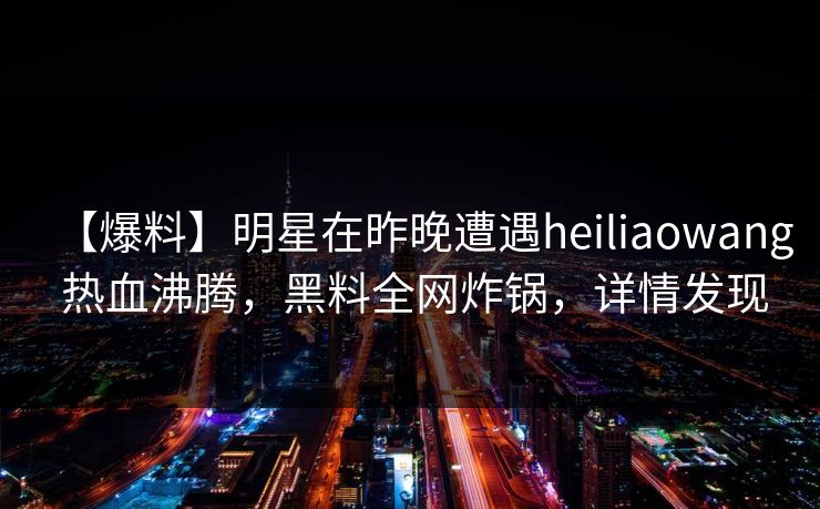 【爆料】明星在昨晚遭遇heiliaowang 热血沸腾,黑料全网炸锅,详情发现 【爆料】明星在昨晚遭遇heiliaowang 热血沸腾,黑料全网炸锅,详情发现