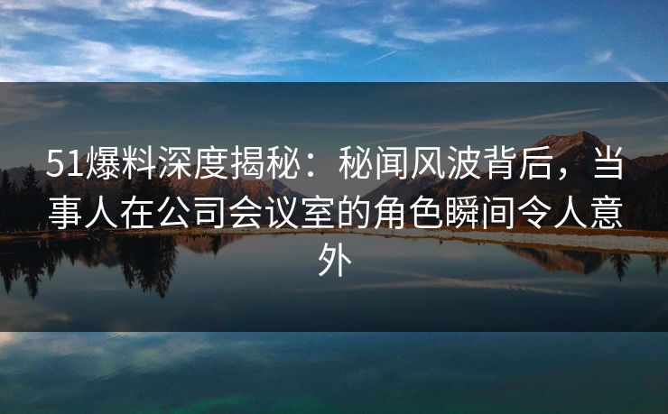 51爆料深度揭秘:秘闻风波背后,当事人在公司会议室的角色瞬间令人意外 51爆料深度揭秘:秘闻风波背后,当事人在公司会议室的角色瞬间令人意外