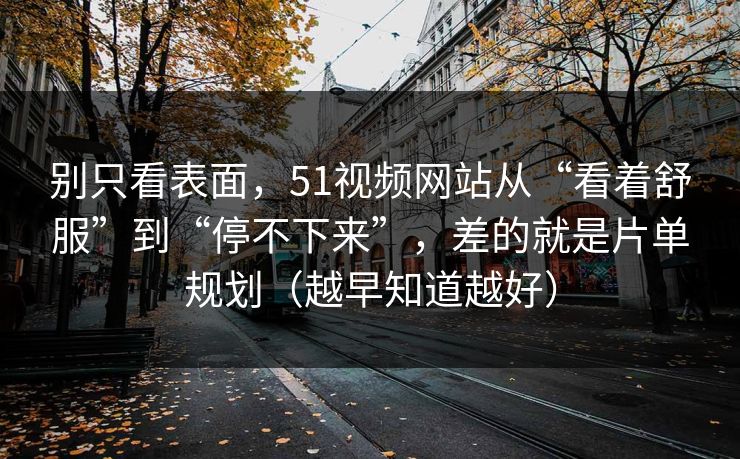 别只看表面，51视频网站从“看着舒服”到“停不下来”，差的就是片单规划（越早知道越好）