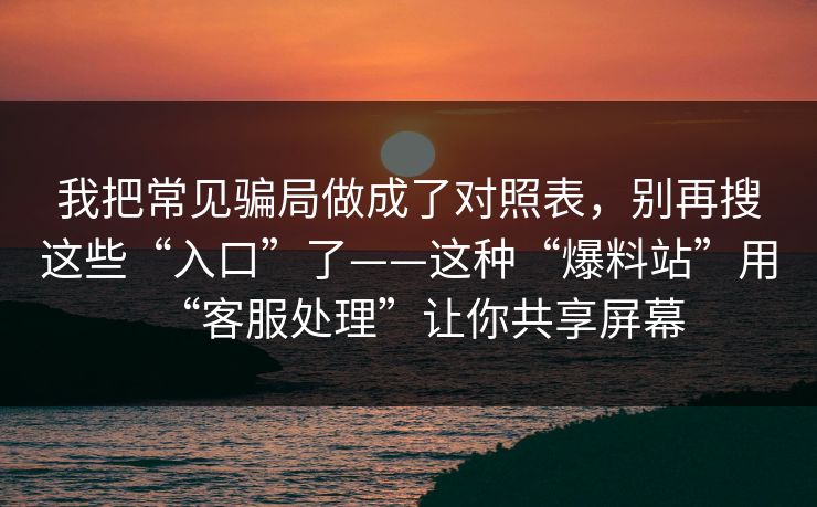 我把常见骗局做成了对照表，别再搜这些“入口”了——这种“爆料站”用“客服处理”让你共享屏幕