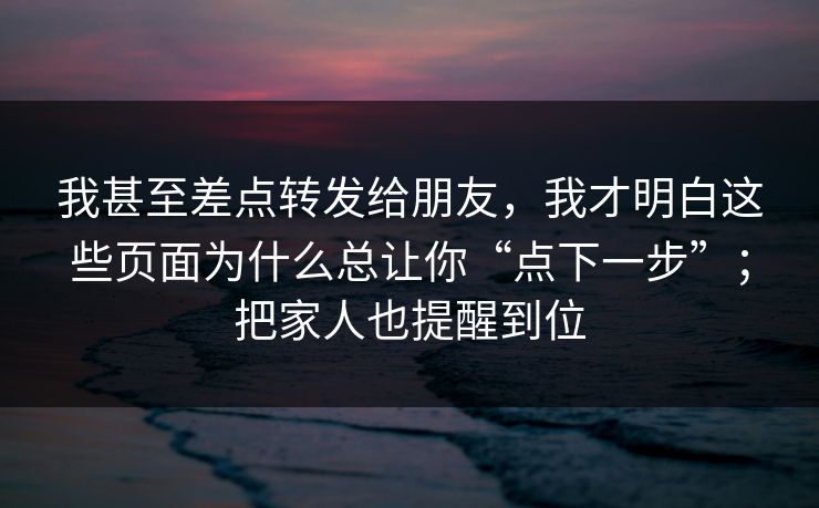 我甚至差点转发给朋友，我才明白这些页面为什么总让你“点下一步”；把家人也提醒到位